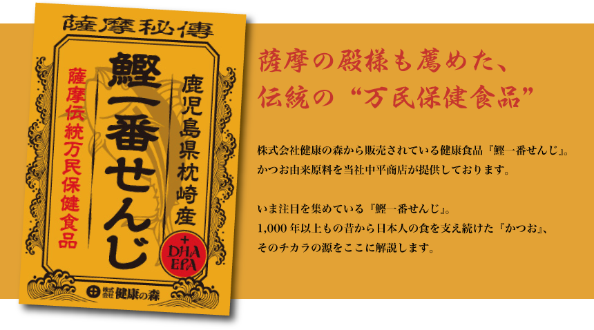 鹿児島県枕崎産『鰹一番せんじ』薩摩伝統万民保健食品　/ 薩摩の殿様も薦めた、伝統の“万民保険食品” / 株式会社健康の森から販売されている健康食品『鰹一番せんじ』原料を中平商店がつくっています。いま注目を集めている『鰹一番せんじ』1,000年以上もの昔から日本人の食を支え続けた『かつお』そのチカラの源をここに解説します。