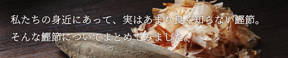 私たちの身近にあって、実はあまり良く知らない鰹節。そんな鰹節についてまとめてみました。